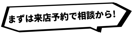 まずは来店予約で相談から！