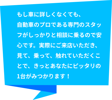 もし車に詳しくなくても、自動車のプロである専門のスタッフがしっかりと相談に乗るので安心です。実際にご来店いただき、見て、乗って、触れていただくことで、きっとあなたにピッタリの1台がみつかります！