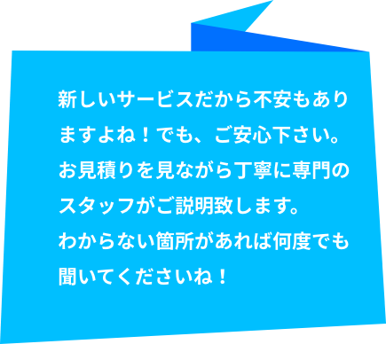 新しいサービスだから不安もありますよね！でも、ご安心下さい。お見積りを見ながら丁寧に専門のスタッフがご説明致します。わからない箇所があれば何度でも聞いてくださいね！